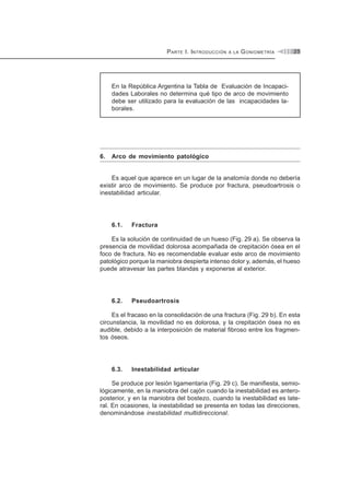 PARTE I. INTRODUCCIÓN A LA GONIOMETRÍA 25
En la República Argentina la Tabla de Evaluación de Incapaci-
dades Laborales no determina qué tipo de arco de movimiento
debe ser utilizado para la evaluación de las incapacidades la-
borales.
6. Arco de movimiento patológico
Es aquel que aparece en un lugar de la anatomía donde no debería
existir arco de movimiento. Se produce por fractura, pseudoartrosis o
inestabilidad articular.
6.1. Fractura
Es la solución de continuidad de un hueso (Fig. 29 a). Se observa la
presencia de movilidad dolorosa acompañada de crepitación ósea en el
foco de fractura. No es recomendable evaluar este arco de movimiento
patológico porque la maniobra despierta intenso dolor y, además, el hueso
puede atravesar las partes blandas y exponerse al exterior.
6.2. Pseudoartrosis
Es el fracaso en la consolidación de una fractura (Fig. 29 b). En esta
circunstancia, la movilidad no es dolorosa, y la crepitación ósea no es
audible, debido a la interposición de material fibroso entre los fragmen-
tos óseos.
6.3. Inestabilidad articular
Se produce por lesión ligamentaria (Fig. 29 c). Se manifiesta, semio-
lógicamente, en la maniobra del cajón cuando la inestabilidad es antero-
posterior, y en la maniobra del bostezo, cuando la inestabilidad es late-
ral. En ocasiones, la inestabilidad se presenta en todas las direcciones,
denominándose inestabilidad multidireccional.
 