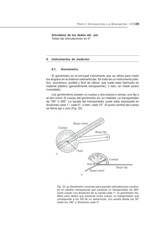 PARTE I. INTRODUCCIÓN A LA GONIOMETRÍA 29
Artrodesis de los dedos del pie:
Todas las articulaciones en 0°
8. Instrumentos de medición
8.1. Goniómetro
El goniómetro es el principal instrumento que se utiliza para medir
los ángulos en el sistema osteoarticular. Se trata de un instrumento prác-
tico, económico, portátil y fácil de utilizar, que suele estar fabricado en
material plástico (generalmente transparente), o bien, en metal (acero
inoxidable).
Los goniómetros poseen un cuerpo y dos brazos o ramas, uno fijo y
el otro móvil. El cuerpo del goniómetro es, en realidad, un transportador
de 180° ó 360°. La escala del transportador suele estar expresada en
divisiones cada 1°, cada 5°, o bien, cada 10°. El punto central del cuerpo
se llama eje o axis (Fig. 32).
Fig. 32: a) Goniómetro universal para grandes articulaciones construi-
do en plástico transparente que presenta un transportador de 360°
como cuerpo con divisiones de su escala cada 1°; b) goniómetro me-
tálico para dedos que presenta como cuerpo un transportador que
corresponde a los 5/6 de un semicírculo, con escala desde los 30°
hasta los 180° y divisiones cada 5°.
 
