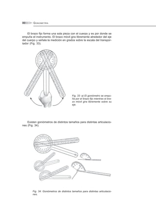 GONIOMETRÍA30
El brazo fijo forma una sola pieza con el cuerpo y es por donde se
empuña el instrumento. El brazo móvil gira libremente alrededor del eje
del cuerpo y señala la medición en grados sobre la escala del transpor-
tador (Fig. 33).
Fig. 33: a) El goniómetro se empu-
ña por el brazo fijo mientras el bra-
zo móvil gira libremente sobre su
eje.
Existen goniómetros de distintos tamaños para distintas articulacio-
nes (Fig. 34).
Fig. 34: Goniómetros de distintos tamaños para distintas articulacio-
nes.
 
