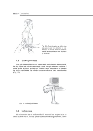 GONIOMETRÍA32
Fig. 36: El goniómetro se utiliza con
las dos manos, por lo tanto, el exa-
minador no puede efectuar correcta-
mente la estabilización del segmen-
to proximal.
8.2. Electrogoniómetro
Los electrogoniómetros son sofisticados instrumentos electrónicos,
de alto costo, que utilizan electrodos a nivel del eje, del brazo proximal y
distal, y que registran la medición a través de un software en la pantalla
de una computadora. Se utilizan fundamentalmente para investigación
(Fig. 37).
Fig. 37: Electrogoniómetro.
8.3. Inclinómetro
El inclinómetro es un instrumento de medición de ángulos que se
utiliza cuando no es posible aplicar correctamente el goniómetro, como
 