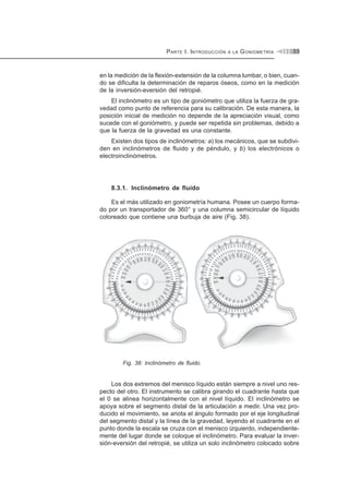 PARTE I. INTRODUCCIÓN A LA GONIOMETRÍA 33
en la medición de la flexión-extensión de la columna lumbar, o bien, cuan-
do se dificulta la determinación de reparos óseos, como en la medición
de la inversión-eversión del retropié.
El inclinómetro es un tipo de goniómetro que utiliza la fuerza de gra-
vedad como punto de referencia para su calibración. De esta manera, la
posición inicial de medición no depende de la apreciación visual, como
sucede con el goniómetro, y puede ser repetida sin problemas, debido a
que la fuerza de la gravedad es una constante.
Existen dos tipos de inclinómetros: a) los mecánicos, que se subdivi-
den en inclinómetros de fluido y de péndulo, y b) los electrónicos o
electroinclinómetros.
8.3.1. Inclinómetro de fluido
Es el más utilizado en goniometría humana. Posee un cuerpo forma-
do por un transportador de 360° y una columna semicircular de líquido
coloreado que contiene una burbuja de aire (Fig. 38).
Fig. 38: Inclinómetro de fluido.
Los dos extremos del menisco líquido están siempre a nivel uno res-
pecto del otro. El instrumento se calibra girando el cuadrante hasta que
el 0 se alinea horizontalmente con el nivel líquido. El inclinómetro se
apoya sobre el segmento distal de la articulación a medir. Una vez pro-
ducido el movimiento, se anota el ángulo formado por el eje longitudinal
del segmento distal y la línea de la gravedad, leyendo el cuadrante en el
punto donde la escala se cruza con el menisco izquierdo, independiente-
mente del lugar donde se coloque el inclinómetro. Para evaluar la inver-
sión-eversión del retropié, se utiliza un solo inclinómetro colocado sobre
 