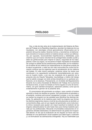 ÍNDICE IX
Hoy, a más de diez años de la implementación del Sistema de Ries-
gos del Trabajo en la República Argentina, abundan los balances de sus
resultados, con abordajes críticos generalmente influenciados por la
posición del que los realiza. Quienes vivimos, y recordamos, la total anar-
quía reinante en la época anterior al sistema actual, somos sus defenso-
res, por supuesto, reconociéndole imperfecciones y debilidades, pues
creemos que con buena voluntad de los protagonistas sociales puede y
debe ser perfeccionado para mejorar la salud y seguridad de los traba-
jadores. Entre sus logros, se encuentra el haber impulsado la necesidad
de corregir la calidad de las prestaciones profesionales; se ha multiplica-
do el interés de los médicos por especializarse en disciplinas propias de
la salud ocupacional, y cada vez son más concurridos los cursos de for-
mación continua que se organizan para la actualización de los médicos
del trabajo. En este mismo quehacer, podemos ubicar los textos que
contribuyen a la capacitación profesional, lamentablemente aún esca-
sos en nuestro medio, y por eso me congratulo de la aparición de la
presente obra de Claudio Taboadela, traumatólogo y médico del trabajo
que ha sabido conjugar con éxito ambas disciplinas en su quehacer pro-
fesional y en la docencia. Precisamente, en el ámbito del Departamento
Docente de la activa Sociedad de Medicina del Trabajo de la provincia
de Buenos Aires, el autor ha dictado en forma regular el curso de Gonio-
metría, con gran claridad conceptual y aplicación práctica, curso que es
evidentemente el germen de la presente obra.
El conocimiento del goniómetro es antiguo; nace cuando el hombre
aprendió a dividir los ángulos en grados. Son goniómetros el astrolabio y
el sextante, nombres que evocan navegantes y piratas, y con los cuales
se medían los ángulos con las estrellas para identificar las distintas lati-
tudes. Su aplicación en la medicina para medir los ángulos que forman
los distintos segmentos óseos a nivel de las articulaciones es también un
conocimiento añejo, pero el uso regular del goniómetro como instrumen-
to clínico necesario para ajustar con mayor exactitud la medición de los
ángulos osteoarticulares ha sido hasta hace poco tiempo bastante igno-
rado por los profesionales. Recuerdo innumerables evaluaciones en or-
ganismos oficiales destinadas a la determinación de grados de incapaci-
dad laboral, en las que la evaluación de los ángulos se hacía solo ba-
sándose en una apreciación visual subjetiva que daba lugar a confusión
y a la formulación de estimaciones divergentes. Hoy es inadmisible que
PRÓLOGO
 