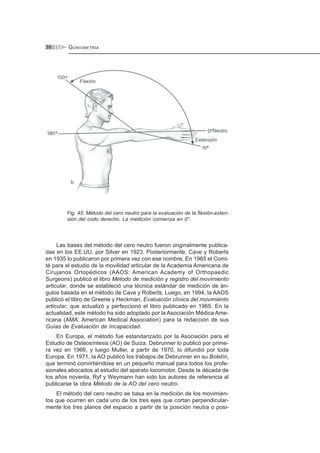 GONIOMETRÍA38
Fig. 45: Método del cero neutro para la evaluación de la flexión-exten-
sión del codo derecho. La medición comienza en 0°.
Las bases del método del cero neutro fueron originalmente publica-
das en los EE.UU. por Silver en 1923. Posteriormente, Cave y Roberts
en 1935 lo publicaron por primera vez con ese nombre. En 1965 el Comi-
té para el estudio de la movilidad articular de la Academia Americana de
Cirujanos Ortopédicos (AAOS: American Academy of Orthopaedic
Surgeons) publicó el libro Método de medición y registro del movimiento
articular, donde se estableció una técnica estándar de medición de án-
gulos basada en el método de Cave y Roberts. Luego, en 1994, la AAOS
publicó el libro de Greene y Heckman, Evaluación clínica del movimiento
articular, que actualizó y perfeccionó el libro publicado en 1965. En la
actualidad, este método ha sido adoptado por la Asociación Médica Ame-
ricana (AMA: American Medical Association) para la redacción de sus
Guías de Evaluación de Incapacidad.
En Europa, el método fue estandarizado por la Asociación para el
Estudio de Osteosíntesis (AO) de Suiza. Debrunner lo publicó por prime-
ra vez en 1966, y luego Muller, a partir de 1970, lo difundió por toda
Europa. En 1971, la AO publicó los trabajos de Debrunner en su Boletín,
que terminó convirtiéndose en un pequeño manual para todos los profe-
sionales abocados al estudio del aparato locomotor. Desde la década de
los años noventa, Ryf y Weymann han sido los autores de referencia al
publicarse la obra Método de la AO del cero neutro.
El método del cero neutro se basa en la medición de los movimien-
tos que ocurren en cada uno de los tres ejes que cortan perpendicular-
mente los tres planos del espacio a partir de la posición neutra o posi-
 