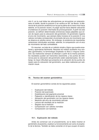 PARTE I. INTRODUCCIÓN A LA GONIOMETRÍA 39
ción 0, en la cual todas las articulaciones se encuentran en extensión,
salvo el tobillo, donde la posición 0 se verifica en 90° de flexión. A dife-
rencia de la posición anatómica en la que la palma de la mano mira hacia
delante, en la posición neutra, el pulgar apunta hacia delante colocando
el antebrazo en posición intermedia de pronosupinación. A partir de esta
posición, se definen determinadas eminencias óseas palpables que sir-
ven de reparo para la colocación del goniómetro. El goniómetro registra
el arco de movimiento, que siempre debe iniciarse en la posición 0. Los
valores normales corresponden al promedio del arco de movimiento que
se observa en adultos sanos. Sin embargo, la existencia de importantes
variaciones individuales aconseja, además, la comparación con el arco
de movimiento del lado contralateral.
En resumen, se trata de un método simple y lógico que puede ense-
ñarse y aprenderse fácilmente. Requiere de medios auxiliares muy sim-
ples (goniómetro); la terminología empleada no lleva a ninguna confu-
sión; las mediciones siempre se efectúan a partir de la misma posición;
los resultados pueden ser transcritos claramente, y los puntos de refe-
rencia para la colocación del goniómetro están estandarizados. Sin em-
bargo, la mayor dificultad que presenta es la ubicación de los puntos de
reparo para la colocación del goniómetro, que debe realizarse por esti-
mación visual.
10. Técnica del examen goniométrico
El examen goniométrico consta de los siguientes pasos:
• Explicación del método
• Posición del examinado
• Estabilización del segmento proximal
• Palpación e identificación de los reparos óseos
• Alineación del goniómetro con los reparos óseos
• Medición del arco de movimiento articular
• Lectura del resultado de la medición
• Registro de la medición
• Comparación con valores normales
• Comparación con baremos
10.1. Explicación del método
Antes de comenzar con el procedimiento, se le debe mostrar el
goniómetro al paciente y explicar su funcionamiento así como el propósi-
to de la técnica. También se debe comentar el rol que ocupan el exami-
 