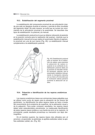 GONIOMETRÍA42
10.3. Estabilización del segmento proximal
La estabilización del componente proximal de una articulación impi-
de que este se desplace durante el examen y permite la libre movilidad
del segmento distal. De esta manera, se evita que se sumen los movi-
mientos de la articulación proximal a la examinada. Se describen dos
tipos de estabilización: la postural y la manual.
La estabilización postural es la que se obtiene colocando al paciente
en la posición correcta para la realización del examen, mientras que la
estabilización manual es la que realiza el examinador fijando el segmen-
to proximal con una de sus manos (Fig. 49). La estabilización manual
complementa a la estabilización postural.
Fig. 49: Estabilización postural
para el examen de la abduc-
ción de cadera: para examinar
la abducción de cadera iz-
quierda no es suficiente la es-
tabilización postural dada por
la posición en decúbito dorsal.
Es necesario, además, que el
examinador estabilice manual-
mente la hemipelvis derecha
con su mano a fin de evitar que
la inclinación lateral pelviana
aumente la abducción de ca-
dera.
10.4. Palpación e identificación de los reparos anatómicos
óseos
Los reparos anatómicos óseos son eminencias óseas palpables que
se utilizan como punto de reparo para la alineación de los brazos del
goniómetro. La identificación de estos reparos óseos se hace a través
del conocimiento de la anatomía de superficie, de la estimación visual y
de la palpación. Para poder comparar resultados, los reparos óseos
deben estar estandarizados previamente. La inadecuada identificación
de estos reparos óseos conlleva a una fuente de error en la medición. Al
principiante, puede resultarle provechoso su marcación con lápiz der-
mográfico.
En el miembro superior, los reparos óseos más utilizados son: el
acromion, el epicóndilo, la epitróclea, la apófisis estiloides radial, la apó-
fisis estiloides cubital, etc. (Fig. 50).
 
