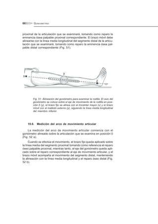 GONIOMETRÍA44
proximal de la articulación que se examinará, tomando como reparo la
eminencia ósea palpable proximal correspondiente. El brazo móvil debe
alinearse con la línea media longitudinal del segmento distal de la articu-
lación que se examinará, tomando como reparo la eminencia ósea pal-
pable distal correspondiente (Fig. 51).
Fig. 51: Alineación del goniómetro para examinar la rodilla: El axis del
goniómetro se coloca sobre el eje de movimiento de la rodilla en posi-
ción 0 (y), el brazo fijo se alinea con el trocánter mayor (x) y el brazo
móvil con el maléolo externo (y), siguiendo la línea media longitudinal
del miembro inferior.
10.6. Medición del arco de movimiento articular
La medición del arco de movimiento articular comienza con el
goniómetro alineado sobre la articulación que se examina en posición 0
(Fig. 52 a).
Cuando se efectúa el movimiento, el brazo fijo queda aplicado sobre
la línea media del segmento proximal tomando como referencia el reparo
óseo palpable proximal, mientras tanto, el eje del goniómetro queda apli-
cado sobre el reparo correspondiente al eje de movimiento articular, y el
brazo móvil acompaña el movimiento del segmento distal, manteniendo
la alineación con la línea media longitudinal y el reparo óseo distal (Fig.
52 b).
 