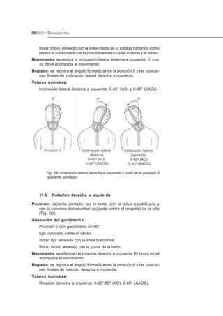 GONIOMETRÍA58
Brazo móvil: alineado con la línea media de la cabeza tomando como
reparo el punto medio de la protuberancia occipital externa y el vértex.
Movimiento: se realiza la inclinación lateral derecha e izquierda. El bra-
zo móvil acompaña el movimiento.
Registro: se registra el ángulo formado entre la posición 0 y las posicio-
nes finales de inclinación lateral derecha e izquierda.
Valores normales:
Inclinación lateral derecha e izquierda: 0-45° (AO) y 0-45° (AAOS).
Fig. 68: Inclinación lateral derecha e izquierda a partir de la posición 0
(paciente sentado).
11.3. Rotación derecha e izquierda
Posición: paciente sentado, por lo tanto, con la pelvis estabilizada y
con la columna dorsolumbar apoyada contra el respaldo de la silla
(Fig. 69).
Alineación del goniómetro:
Posición 0 con goniómetro en 90°.
Eje: colocado sobre el vértex.
Brazo fijo: alineado con la línea biacromial.
Brazo móvil: alineado con la punta de la nariz.
Movimiento: se efectúan la rotación derecha e izquierda. El brazo móvil
acompaña el movimiento.
Registro: se registra el ángulo formado entre la posición 0 y las posicio-
nes finales de rotación derecha e izquierda.
Valores normales:
Rotación derecha e izquierda: 0-60°/80° (AO), 0-60° (AAOS).
 