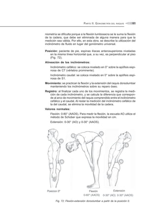 PARTE II. GONIOMETRÍA DEL RAQUIS 61
niometría se dificulta porque a la flexión lumbosacra se le suma la flexión
de la cadera, que debe ser eliminada de alguna manera para que la
medición sea válida. Por ello, en esta obra, se describe la utilización del
inclinómetro de fluido en lugar del goniómetro universal.
Posición: paciente de pie, espinas ilíacas anterosuperiores niveladas
en la misma línea horizontal que, a su vez, es perpendicular al piso
(Fig. 72).
Alineación de los inclinómetros:
Inclinómetro cefálico: se coloca nivelado en 0° sobre la apófisis espi-
nosa de C7 (vértebra prominente).
Inclinómetro caudal: se coloca nivelado en 0° sobre la apófisis espi-
nosa de S1.
Movimiento: se practican la flexión y la extensión del raquis dorsolumbar
manteniendo los inclinómetros sobre su reparo óseo.
Registro: al finalizar cada uno de los movimientos, se registra la medi-
ción de cada inclinómetro, y se calcula la diferencia que correspon-
de al arco de movimiento del raquis comprendido entre el inclinómetro
cefálico y el caudal. Al restar la medición del inclinómetro cefálico de
la del caudal, se elimina la movilidad de la cadera.
Valores normales:
Flexión: 0-80° (AAOS). Para medir la flexión, la escuela AO utiliza el
método de Schober que expresa la movilidad en cm.
Extensión: 0-30° (AO) y 0-30° (AAOS).
Fig. 72: Flexión-extensión dorsolumbar a partir de la posición 0.
 