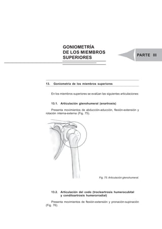 PARTE III. GONIOMETRÍA DE LOS MIEMBROS SUPERIORES 65
13. Goniometría de los miembros superiores
En los miembros superiores se evalúan las siguientes articulaciones:
13.1. Articulación glenohumeral (enartrosis)
Presenta movimientos de abducción-aducción, flexión-extensión y
rotación interna-externa (Fig. 75).
Fig. 75: Articulación glenohumeral.
13.2. Articulación del codo (trocleartrosis humerocubital
y condiloartrosis humerorradial)
Presenta movimientos de flexión-extensión y pronación-supinación
(Fig. 76).
GONIOMETRÍA
DE LOS MIEMBROS
SUPERIORES
PARTE III
 