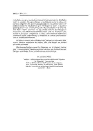 ÍNDICEXII
redactadas con gran claridad conceptual e ilustraciones muy detalladas
sobre la posición del segmento que se evalúa, así como la colocación
correcta del goniómetro. La minuciosa descripción y su utilidad para medir
cada área corporal resultarán de gran interés para el lector, ya que muy
pocas publicaciones existen al respecto. Muy importante es la compara-
ción de los valores obtenidos con los valores normales descritos por la
Asociación para el Estudio de la Osteosíntesis (AO) y la Academia Ame-
ricana de Cirujanos Ortopédicos (AAOS). Cabe destacar también las
referencias sobre los baremos y la necesidad de unificar criterios basa-
dos en evidencias científicas.
Un reconocimiento al apoyo de Asociart ART para publicar esta obra,
actitud bastante infrecuente en nuestro país, que debiera ser imitada
por otras empresas.
Mis sinceras felicitaciones al Dr. Taboadela por el esfuerzo, dedica-
ción y minuciosidad en la elaboración de este libro que facilitará la ense-
ñanza y aprendizaje de los procedimientos goniométricos.
Dr. Osvaldo Patiño
Miembro Correspondiente Nacional de la Asociación Argentina
de Ortopedia y Traumatología
Profesor Titular y Director de Proyectos de Investigación
de la Universidad Nacional de San Martín, sede Rosario
Miembro Honorario de la Asociación Argentina de Cirugía
de Hombro y Codo
PRÓLOGO
 