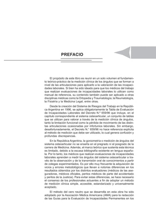 ÍNDICE XIII
El propósito de este libro es reunir en un solo volumen el fundamen-
to teórico-práctico de la medición clínica de los ángulos que se forman a
nivel de las articulaciones para aplicarlo a la valoración de las incapaci-
dades laborales. Si bien ha sido ideado para que los médicos del trabajo
que realizan evaluaciones de incapacidades laborales lo utilicen como
manual de referencia, su contenido también puede ser aplicado a otras
disciplinas médicas como la Ortopedia y Traumatología, la Reumatología,
la Fisiatría y la Medicina Legal, entre otras.
Desde la creación del Sistema de Riesgos del Trabajo en la Repúbli-
ca Argentina en 1996, se aplica obligatoriamente la Tabla de Evaluación
de Incapacidades Laborales del Decreto N.º 659/96 que incluye, en el
capítulo correspondiente al sistema osteoarticular, un conjunto de tablas
que se utilizan para valorar a través de la medición clínica de ángulos,
tanto la limitación funcional como la pérdida de movimiento de las distin-
tas articulaciones ocasionadas por infortunios laborales. Sin embargo,
desafortunadamente, el Decreto N.° 659/96 no hace referencia explícita
al método de medición que debe ser utilizado, lo cual genera confusión y
profundas discrepancias.
En la República Argentina, la goniometría o medición de ángulos del
sistema osteoarticular no se enseña en el pregrado ni el posgrado de la
carrera de Medicina. Además, el marco teórico que sustenta esta técnica
es limitado, debido a la escasa bibliografía existente en lengua españo-
la. Por lo tanto, los médicos que realizan evaluaciones de incapacidades
laborales aprenden a medir los ángulos del sistema osteoarticular a tra-
vés de la observación y de la transmisión oral de conocimientos a partir
de colegas experimentados. Es por ello muy frecuente la adquisición de
vicios y errores metodológicos que llevan a notorias diferencias en los
resultados obtenidos por los distintos evaluadores (médicos de las ase-
guradoras, médicos oficiales, peritos médicos de parte del accidentado
y peritos de la Justicia). Para evitar estas diferencias, se hace necesario
el consenso de los profesionales actuantes a fin de adoptar un método
de medición clínica simple, accesible, estandarizado y universalmente
aceptado.
El método del cero neutro que se desarrolla en esta obra ha sido
adoptado por la Asociación Médica Americana (AMA) para la redacción
de las Guías para la Evaluación de Incapacidades Permanentes en los
PREFACIO
 