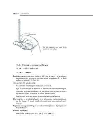GONIOMETRÍA78
Fig 89: Medición con regla de la
oposición del pulgar.
17.2. Articulación metacarpofalángica
17.2.1. Flexión-extensión
17.2.1.1. Flexión
Posición: paciente sentado, codo en 90°, con la mano y el antebrazo
apoyados sobre una mesa, con la muñeca en posición 0 y el dedo
pulgar en posición 0. (Fig. 90).
Alineación del goniómetro:
Goniómetro metálico para dedos en posición 0.
Eje: se coloca sobre el dorso de la articulación metacarpofalángica.
Brazo fijo: apoyado sobre el dorso del primer metacarpiano. El brazo
fijo se utiliza para estabilizar el primer metacarpiano.
Brazo móvil: apoyado sobre el dorso de la primera falange.
Movimiento: se practica la flexión de la articulación metacarpofalángi-
ca del pulgar. El brazo móvil del goniómetro acompaña el movi-
miento.
Registro: se registra el ángulo formado entre la posición 0 y la posición
final de flexión.
Valores normales:
Flexión MCF del pulgar: 0-50° (AO), 0-50° (AAOS).
 