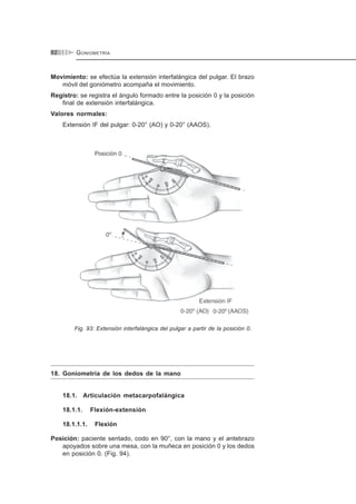 GONIOMETRÍA82
Movimiento: se efectúa la extensión interfalángica del pulgar. El brazo
móvil del goniómetro acompaña el movimiento.
Registro: se registra el ángulo formado entre la posición 0 y la posición
final de extensión interfalángica.
Valores normales:
Extensión IF del pulgar: 0-20° (AO) y 0-20° (AAOS).
Fig. 93: Extensión interfalángica del pulgar a partir de la posición 0.
18. Goniometría de los dedos de la mano
18.1. Articulación metacarpofalángica
18.1.1. Flexión-extensión
18.1.1.1. Flexión
Posición: paciente sentado, codo en 90°, con la mano y el antebrazo
apoyados sobre una mesa, con la muñeca en posición 0 y los dedos
en posición 0. (Fig. 94).
 