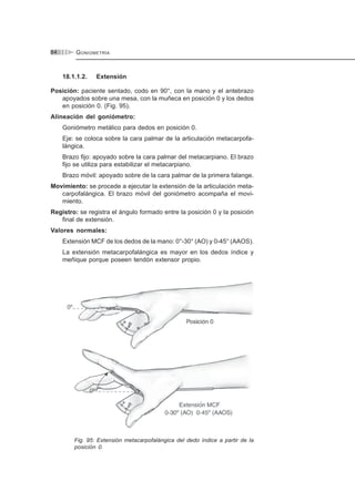 GONIOMETRÍA84
18.1.1.2. Extensión
Posición: paciente sentado, codo en 90°, con la mano y el antebrazo
apoyados sobre una mesa, con la muñeca en posición 0 y los dedos
en posición 0. (Fig. 95).
Alineación del goniómetro:
Goniómetro metálico para dedos en posición 0.
Eje: se coloca sobre la cara palmar de la articulación metacarpofa-
lángica.
Brazo fijo: apoyado sobre la cara palmar del metacarpiano. El brazo
fijo se utiliza para estabilizar el metacarpiano.
Brazo móvil: apoyado sobre de la cara palmar de la primera falange.
Movimiento: se procede a ejecutar la extensión de la articulación meta-
carpofalángica. El brazo móvil del goniómetro acompaña el movi-
miento.
Registro: se registra el ángulo formado entre la posición 0 y la posición
final de extensión.
Valores normales:
Extensión MCF de los dedos de la mano: 0°-30° (AO) y 0-45° (AAOS).
La extensión metacarpofalángica es mayor en los dedos índice y
meñique porque poseen tendón extensor propio.
Fig. 95: Extensión metacarpofalángica del dedo índice a partir de la
posición 0.
 