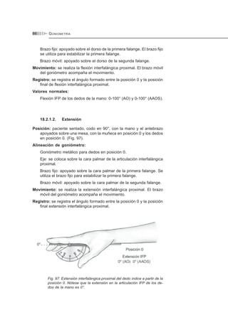GONIOMETRÍA86
Brazo fijo: apoyado sobre el dorso de la primera falange. El brazo fijo
se utiliza para estabilizar la primera falange.
Brazo móvil: apoyado sobre el dorso de la segunda falange.
Movimiento: se realiza la flexión interfalángica proximal. El brazo móvil
del goniómetro acompaña el movimiento.
Registro: se registra el ángulo formado entre la posición 0 y la posición
final de flexión interfalángica proximal.
Valores normales:
Flexión IFP de los dedos de la mano: 0-100° (AO) y 0-100° (AAOS).
18.2.1.2. Extensión
Posición: paciente sentado, codo en 90°, con la mano y el antebrazo
apoyados sobre una mesa, con la muñeca en posición 0 y los dedos
en posición 0. (Fig. 97).
Alineación de goniómetro:
Goniómetro metálico para dedos en posición 0.
Eje: se coloca sobre la cara palmar de la articulación interfalángica
proximal.
Brazo fijo: apoyado sobre la cara palmar de la primera falange. Se
utiliza el brazo fijo para estabilizar la primera falange.
Brazo móvil: apoyado sobre la cara palmar de la segunda falange.
Movimiento: se realiza la extensión interfalángica proximal. El brazo
móvil del goniómetro acompaña el movimiento.
Registro: se registra el ángulo formado entre la posición 0 y la posición
final extensión interfalángica proximal.
Fig. 97: Extensión interfalángica proximal del dedo índice a partir de la
posición 0. Nótese que la extensión en la articulación IFP de los de-
dos de la mano es 0°.
 