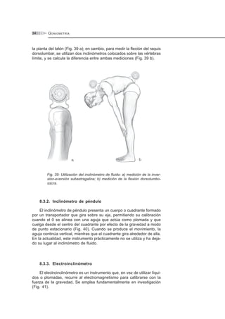 34

G ONIOMETRÍA

la planta del talón (Fig. 39 a); en cambio, para medir la flexión del raquis
dorsolumbar, se utilizan dos inclinómetros colocados sobre las vértebras
límite, y se calcula la diferencia entre ambas mediciones (Fig. 39 b).

Fig. 39: Utilización del inclinómetro de fluido: a) medición de la inversión-eversión subastragalina; b) medición de la flexión dorsolumbosacra.

8.3.2. Inclinómetro de péndulo
El inclinómetro de péndulo presenta un cuerpo o cuadrante formado
por un transportador que gira sobre su eje, permitiendo su calibración
cuando el 0 se alinea con una aguja que actúa como plomada y que
cuelga desde el centro del cuadrante por efecto de la gravedad a modo
de punto estacionario (Fig. 40). Cuando se produce el movimiento, la
aguja continúa vertical, mientras que el cuadrante gira alrededor de ella.
En la actualidad, este instrumento prácticamente no se utiliza y ha dejado su lugar al inclinómetro de fluido.

8.3.3. Electroinclinómetro
El electroinclinómetro es un instrumento que, en vez de utilizar líquidos o plomadas, recurre al electromagnetismo para calibrarse con la
fuerza de la gravedad. Se emplea fundamentalmente en investigación
(Fig. 41).

 