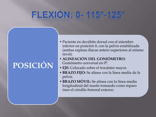 • Paciente en decúbito dorsal con el miembro
inferior en posición 0, con la pelvis estabilizada
(ambas espinas ilíacas antero superiores al mismo
nivel).
• ALINEACIÓN DEL GONIÓMETRO:
Goniómetro universal en 0°.
• EJE: Colocado sobre el trocánter mayor.
• BRAZO FIJO: Se alinea con la línea media de la
pelvis.
• BRAZO MÓVIL: Se alinea con la línea media
longitudinal del muslo tomando como reparo
óseo el cóndilo femoral externo.
POSICIÓN
 