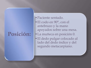 •Paciente sentado.
•El codo en 90°, con el
antebrazo y la mano
apoyados sobre una mesa.
•La muñeca en posición 0.
•El dedo pulgar colocado al
lado del dedo índice y del
segundo metacarpiano.
Posición:
 