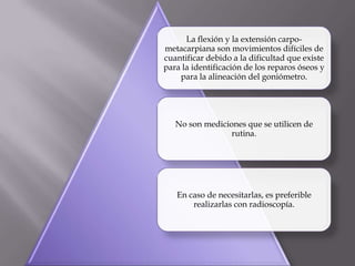 La flexión y la extensión carpo-
metacarpiana son movimientos difíciles de
cuantificar debido a la dificultad que existe
para la identificación de los reparos óseos y
para la alineación del goniómetro.
No son mediciones que se utilicen de
rutina.
En caso de necesitarlas, es preferible
realizarlas con radioscopía.
 