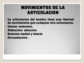 MOVIMIENTOS DE LA
ARTICULACION






La articulacion del hombro tiene mas libertad
de movimientos que cualquier otra articulacion.
flexion- extension.
Abduccion- aduccion.
Rotacion medial y lateral.
Circunduccion .

 