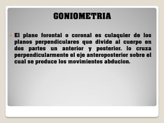 GONIOMETRIA


El plano forontal o coronal es culaquier de los
planos perpendiculares que divide al cuerpo en
dos partes un anterior y posterior. lo cruza
perpendicularmente el eje anteroposterior sobre el
cual se produce los movimientos abducion.

 