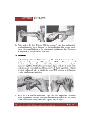 CHAPTER: 8 GONIOMETRY
© T h e r a p e u t i c E x e r c i s e H a n d B o o k Page 23
B. At the end of the ulnar deviation ROM, the examiner's right hand maintains the
proximal Goniometer arm in alignment with the dorsal midline of the forearm and the
lateral epicondyle of the humerus. The examiner's left hand keeps the distal Goniometer
arm aligned with the subject's third metacarpal.
MCP FLEXION:
A. In the starting position for MCP flexion, the body of the plastic half-circle Goniometer is
positioned over the dorsal aspect of the subject's second MCP joint. The proximal arm of
the Goniometer is held on the dorsal midline of the subject's second metacarpal by the
examiner's right hand. The distal Goniometer arm is aligned on the dorsal midline of the
subject's second proximal phalanx. The examiner's left thumb supports the subject's
proximal phalanx and helps to maintain the second MCP joint in a neutral position
relative to abduction and adduction.
B. At the end of MCP flexion, the examiner's right hand holds the proximal Goniometer
arm in alignment and stabilizes the subject's second metacarpal. Note that the fulcrum
of the Goniometer lies somewhat distal and superior to the MCP joint.
 