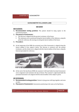 CHAPTER: 8 GONIOMETRY
© T h e r a p e u t i c E x e r c i s e H a n d B o o k Page 25
GONIOMETRY IN LOWER LIMB
HIP JOINT
HIP FLEXION:
1. Recommended testing position: The patient should be lying supine in the
anatomical position.
2. Placement of Goniometer:
 The fulcrum is aligned with the greater trochanter of the femur.
 The stationary arm is positioned along the lateral midline of the abdomen, using the
pelvis for reference, the moving arm along the lateral midline of the femur.
3. Procedure:
A. At the beginning of the ROM, the proximal arm of the Goniometer is aligned along the
lateral midline of the subject's pelvis. The fulcrum is centered over the greater
trochanter, and the distal arm is aligned with the lateral midline of the femur using the
femoral epicondyle for reference.
B. At the end of the hip flexion ROM, the examiner's left hand holds the distal Goniometer
arm in alignment and maintains the hip in flexion. The examiner's right hand holds the
proximal Goniometer arm aligned with the lateral midline of the subject's pelvis.
HP EXTENSION:
1. Recommended testing position: Patient is lying prone with legs together and arms
at sides.
2. Placement of Goniometer: Goniometer positioning is the same as for hip flexion.
 