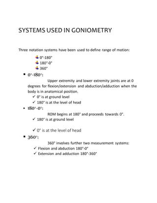 SYSTEMS USED IN GONIOMETRY
Three notation systems have been used to define range of motion:
0°-180°
180°-0°
360°
 0°-180°:
Upper extremity and lower extremity joints are at 0
degrees for flexion/extension and abduction/adduction when the
body is in anatomical position.
 0° is at ground level
 180° is at the level of head
 180°-0°:
ROM begins at 180° and proceeds towards 0°.
 180° is at ground level
 0° is at the level of head
 360°:
360° involves further two measurement systems:
 Flexion and abduction 180°-0°
 Extension and adduction 180°-360°
 