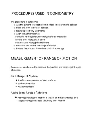 PROCEDURES USED IN GONIOMETRY
The procedure is as follows:
o Ask the patient to adopt recommended measurement position
o Place the joint in neutral position
o Now palpate bony landmarks
o Align the goniometer as:
-Fulcrum: At the joint whose range is to be measured
-Mobile arm: Along distal bone
-Immobile arm: Along proximal bone
o Measure and record the range of motion
o Repeat the process three times and take average
MEASUREMENTOF RANGE OF MOTION
Goniometer can be used to measure both active and passive joint range
of motion.
Joint Range of Motion:
 It refers to movement of joint surfaces
 Arthrokinematics
 Osteokinematics
Active Joint Range of Motion:
 Active joint range of motion is the arc of motion attained by a
subject during unassisted voluntary joint motion
 