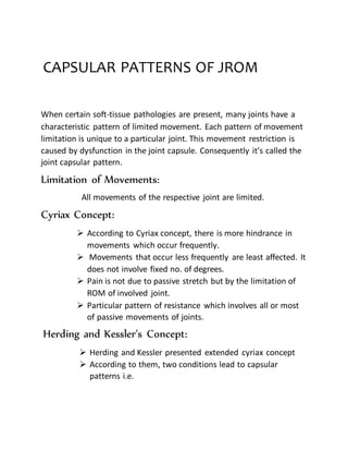 CAPSULAR PATTERNS OF JROM
When certain soft-tissue pathologies are present, many joints have a
characteristic pattern of limited movement. Each pattern of movement
limitation is unique to a particular joint. This movement restriction is
caused by dysfunction in the joint capsule. Consequently it’s called the
joint capsular pattern.
Limitation of Movements:
All movements of the respective joint are limited.
Cyriax Concept:
 According to Cyriax concept, there is more hindrance in
movements which occur frequently.
 Movements that occur less frequently are least affected. It
does not involve fixed no. of degrees.
 Pain is not due to passive stretch but by the limitation of
ROM of involved joint.
 Particular pattern of resistance which involves all or most
of passive movements of joints.
Herding and Kessler’s Concept:
 Herding and Kessler presented extended cyriax concept
 According to them, two conditions lead to capsular
patterns i.e.
 