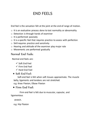 END FEELS
End feel is the sensation felt at the joint at the end of range of motion.
o It is an evaluative process done to test normality or abnormality
o Detection is through hands of examiner
o It is performed passively
o It is a specific feel that requires practice to assess with perfection
o Skill requires practice and sensitivity
o Hearing and attitude of the examiner play major role
o Movements are performed gradually
Normal End Feels:
Normal end feels are:
 Soft End Feel
 Firm End Feel
 Hard End Feel
 Soft End Feel:
Soft end feel is felt when soft tissues approximate. The muscle
belly, ligaments and tendons are not stretched.
e.g. Knee Flexion, Elbow Flexion
 Firm End Feel:
Firm end feel is felt due to muscular, capsular, and
ligamentous
stretch.
e.g. Hip Flexion
 