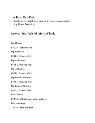  Hard End Feel:
Hard end feel is felt due to bone to bone approximation.
e.g. Elbow Extension
Normal End Feels of Joints of Body
Hip Flexion
0°-120°; soft end-feel
Hip Extension
0°-20°; firm end-feel
Hip Abduction
0°-45°; firm end-feel
Hip Adduction
0°-30°; firm end-feel
Hip Internal Rotation
0°-45°; firm end-feel
Hip External Rotation
0°-45°; firm end-feel
Knee Flexion
0°-135°; soft (compression) end-feel
Knee extension
135°-0°; firm end-feel
 