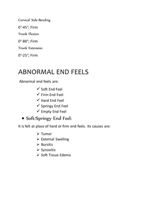 Cervical Side-Bending
0°-45°; Firm
Trunk Flexion
0°-80°; Firm
Trunk Extension
0°-25°; Firm
ABNORMAL END FEELS
Abnormal end feels are:
 Soft End Feel
 Firm End Feel
 Hard End Feel
 Springy End Feel
 Empty End Feel
 Soft/Springy End Feel:
It is felt at place of hard or firm end feels. Its causes are:
 Tumor
 External Swelling
 Bursitis
 Synovitis
 Soft Tissue Edema
 