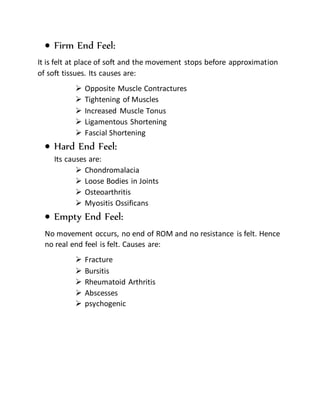  Firm End Feel:
It is felt at place of soft and the movement stops before approximation
of soft tissues. Its causes are:
 Opposite Muscle Contractures
 Tightening of Muscles
 Increased Muscle Tonus
 Ligamentous Shortening
 Fascial Shortening
 Hard End Feel:
Its causes are:
 Chondromalacia
 Loose Bodies in Joints
 Osteoarthritis
 Myositis Ossificans
 Empty End Feel:
No movement occurs, no end of ROM and no resistance is felt. Hence
no real end feel is felt. Causes are:
 Fracture
 Bursitis
 Rheumatoid Arthritis
 Abscesses
 psychogenic
 