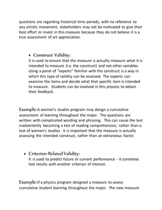 questions are regarding historical time periods, with no reference to
any artistic movement, stakeholders may not be motivated to give their
best effort or invest in this measure because they do not believe it is a
true assessment of art appreciation.
 Construct Validity:
It is used to ensure that the measure is actually measure what it is
intended to measure (i.e. the construct) and not other variables.
Using a panel of “experts” familiar with the construct is a way in
which this type of validity can be assessed. The experts can
examine the items and decide what that specific item is intended
to measure. Students can be involved in this process to obtain
their feedback.
Example:A women’s studies program may design a cumulative
assessment of learning throughout the major. The questions are
written with complicated wording and phrasing. This can cause the test
inadvertently becoming a test of reading comprehension, rather than a
test of women’s studies. It is important that the measure is actually
assessing the intended construct, rather than an extraneous factor.
 Criterion-Related Validity:
It is used to predict future or current performance - it correlates
test results with another criterion of interest.
Example:If a physics program designed a measure to assess
cumulative student learning throughout the major. The new measure
 