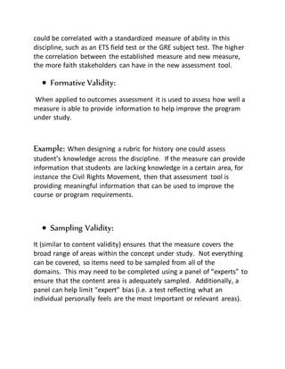 could be correlated with a standardized measure of ability in this
discipline, such as an ETS field test or the GRE subject test. The higher
the correlation between the established measure and new measure,
the more faith stakeholders can have in the new assessment tool.
 Formative Validity:
When applied to outcomes assessment it is used to assess how well a
measure is able to provide information to help improve the program
under study.
Example: When designing a rubric for history one could assess
student’s knowledge across the discipline. If the measure can provide
information that students are lacking knowledge in a certain area, for
instance the Civil Rights Movement, then that assessment tool is
providing meaningful information that can be used to improve the
course or program requirements.
 Sampling Validity:
It (similar to content validity) ensures that the measure covers the
broad range of areas within the concept under study. Not everything
can be covered, so items need to be sampled from all of the
domains. This may need to be completed using a panel of “experts” to
ensure that the content area is adequately sampled. Additionally, a
panel can help limit “expert” bias (i.e. a test reflecting what an
individual personally feels are the most important or relevant areas).
 