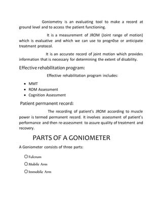 Goniometry is an evaluating tool to make a record at
ground level and to access the patient functioning.
It is a measurement of JROM (Joint range of motion)
which is evaluative and which we can use to progn0se or anticipate
treatment protocol.
It is an accurate record of joint motion which provides
information that is necessary for determining the extent of disability.
Effective rehabilitation program:
Effective rehabilitation program includes:
 MMT
 ROM Assessment
 Cognition Assessment
Patient permanent record:
The recording of patient’s JROM according to muscle
power is termed permanent record. It involves assessment of patient’s
performance and then re-assessment to assure quality of treatment and
recovery.
PARTS OF A GONIOMETER
A Goniometer consists of three parts:
oFulcrum
oMobile Arm
oImmobile Arm
 