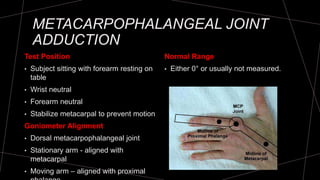 METACARPOPHALANGEAL JOINT
ADDUCTION
Test Position
• Subject sitting with forearm resting on
table
• Wrist neutral
• Forearm neutral
• Stabilize metacarpal to prevent motion
Goniometer Alignment
• Dorsal metacarpophalangeal joint
• Stationary arm - aligned with
metacarpal
• Moving arm – aligned with proximal
Normal Range
• Either 0° or usually not measured.
 