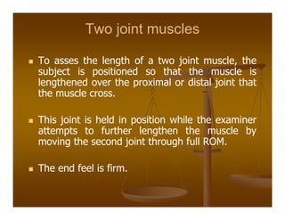 Two joint muscles
To asses the length of a two joint muscle, the
subject is positioned so that the muscle is
lengthened over the proximal or distal joint that
the muscle cross.
This joint is held in position while the examiner
attempts to further lengthen the muscle by
moving the second joint through full ROM.
The end feel is firm.
 
