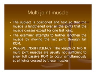 Multi joint muscle
The subject is positioned and held so that the
muscle is lengthened over all the joints that the
muscle crosses except for one last joint.
The examiner attempts to further lengthen the
muscle by moving the last joint through full
ROM.
PASSIVE INSUFFICIENCY: The length of two &
multi joint muscles are usually not sufficient to
allow full passive ROM to occur simultaneously
at all joints crossed by these muscles.
 