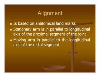 Alignment
Is based on anatomical land marks
Stationary arm is in parallel to longitudinal
axis of the proximal segment of the joint
Moving arm in parallel to the longitudinal
axis of the distal segment
 