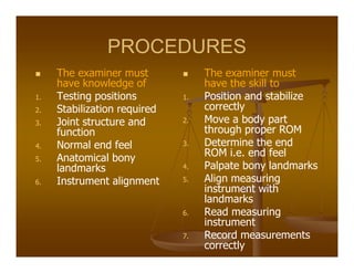 PROCEDURES
The examiner must
have knowledge of
1. Testing positions
2. Stabilization required
3. Joint structure and
function
4. Normal end feel
5. Anatomical bony
landmarks
6. Instrument alignment
The examiner must
have the skill to
1. Position and stabilize
correctly
2. Move a body part
through proper ROM
3. Determine the end
ROM i.e. end feel
4. Palpate bony landmarks
5. Align measuring
instrument with
landmarks
6. Read measuring
instrument
7. Record measurements
correctly
 