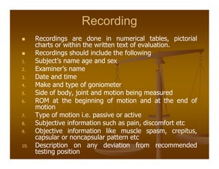 Recording
Recordings are done in numerical tables, pictorial
charts or within the written text of evaluation.
Recordings should include the following
1. Subject’s name age and sex
2. Examiner’s name
3. Date and time
4. Make and type of goniometer
5. Side of body, joint and motion being measured
6. ROM at the beginning of motion and at the end of
motion
7. Type of motion i.e. passive or active
8. Subjective information such as pain, discomfort etc
9. Objective information like muscle spasm, crepitus,
capsular or noncapsular pattern etc
10. Description on any deviation from recommended
testing position
 