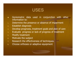 USES
Goniometric data used in conjunction with other
information to:
1. Determine the presence or absence of impairment
2. Establish diagnosis
3. Develop prognosis, treatment goals and plan of care
4. Evaluate progress or lack of progress of treatment
5. Modify treatment
6. Motivate the subject
7. Research the effectiveness of techniques
8. Choose orthoses or adaptive equipment
 
