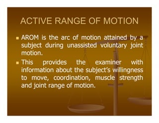 ACTIVE RANGE OF MOTION
AROM is the arc of motion attained by a
subject during unassisted voluntary joint
motion.
This provides the examiner with
information about the subject’s willingness
to move, coordination, muscle strength
and joint range of motion.
 