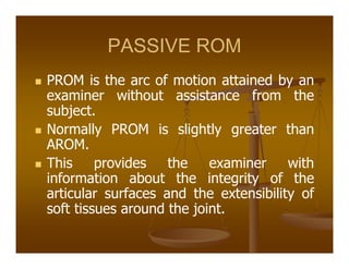 PASSIVE ROM
PROM is the arc of motion attained by an
examiner without assistance from the
subject.
Normally PROM is slightly greater than
AROM.
This provides the examiner with
information about the integrity of the
articular surfaces and the extensibility of
soft tissues around the joint.
 