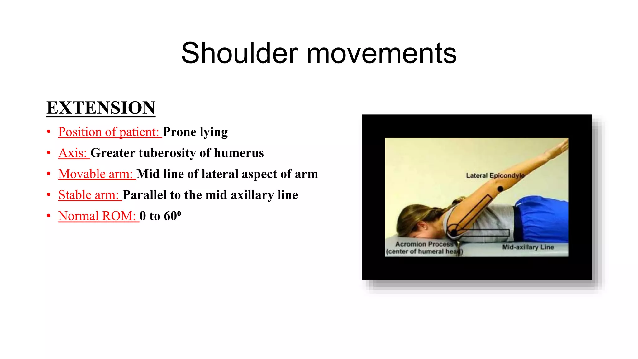 Shoulder movements
EXTENSION
• Position of patient: Prone lying
• Axis: Greater tuberosity of humerus
• Movable arm: Mid line of lateral aspect of arm
• Stable arm: Parallel to the mid axillary line
• Normal ROM: 0 to 60⁰
 