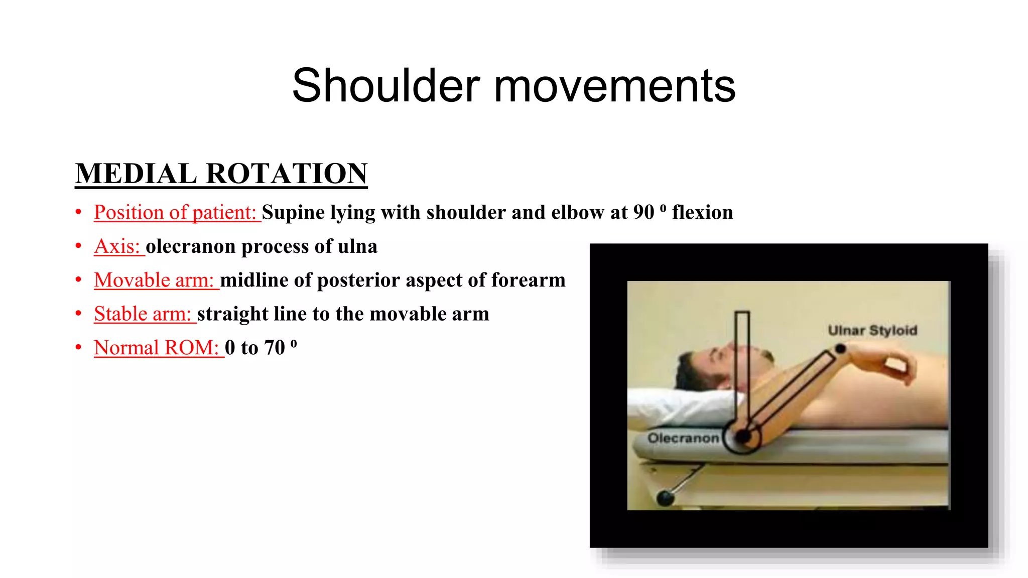 Shoulder movements
MEDIAL ROTATION
• Position of patient: Supine lying with shoulder and elbow at 90 ⁰ flexion
• Axis: olecranon process of ulna
• Movable arm: midline of posterior aspect of forearm
• Stable arm: straight line to the movable arm
• Normal ROM: 0 to 70 ⁰
 