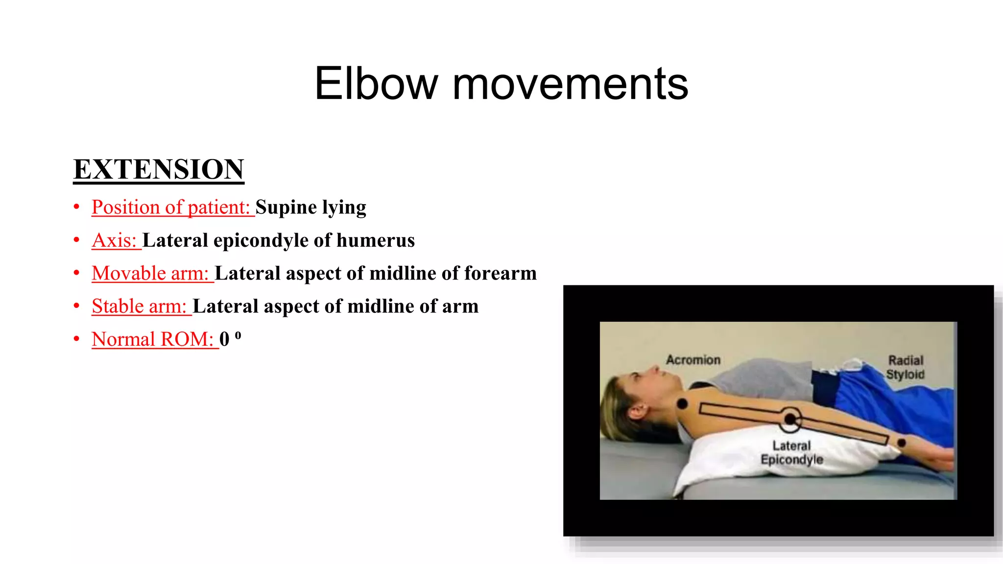 Elbow movements
EXTENSION
• Position of patient: Supine lying
• Axis: Lateral epicondyle of humerus
• Movable arm: Lateral aspect of midline of forearm
• Stable arm: Lateral aspect of midline of arm
• Normal ROM: 0 ⁰
 