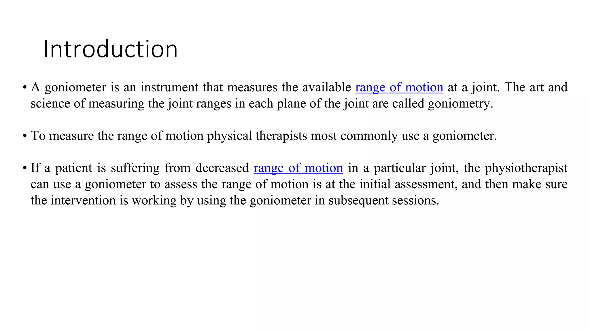 Introduction
• A goniometer is an instrument that measures the available range of motion at a joint. The art and
science of measuring the joint ranges in each plane of the joint are called goniometry.
• To measure the range of motion physical therapists most commonly use a goniometer.
• If a patient is suffering from decreased range of motion in a particular joint, the physiotherapist
can use a goniometer to assess the range of motion is at the initial assessment, and then make sure
the intervention is working by using the goniometer in subsequent sessions.
 